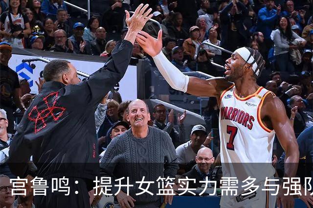 宫鲁鸣：提升女篮实力需多与强队较量以积累经验