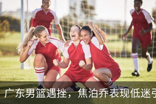 广东男篮遇挫，焦泊乔表现低迷引发交易猜测